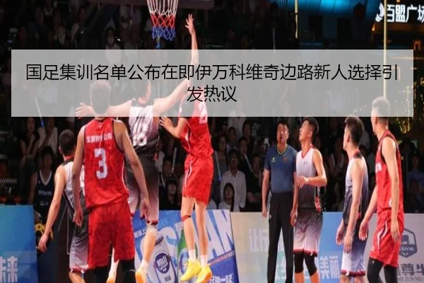 国足集训名单公布在即伊万科维奇边路新人选择引发热议
